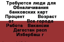 Требуются люди для Обналичивания банковских карт  › Процент ­ 25 › Возраст от ­ 18 - Все города Работа » Вакансии   . Дагестан респ.,Избербаш г.